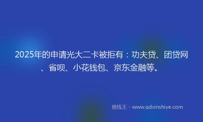 2025年的申请光大二卡被拒有：功夫贷、团贷网、省呗、小花钱包、京东金融等。
