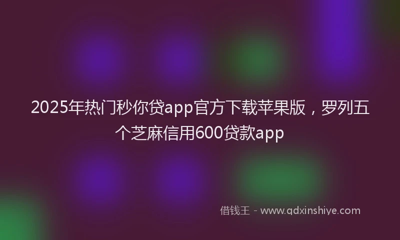 2025年热门秒你贷app官方下载苹果版，罗列五个芝麻信用600贷款app