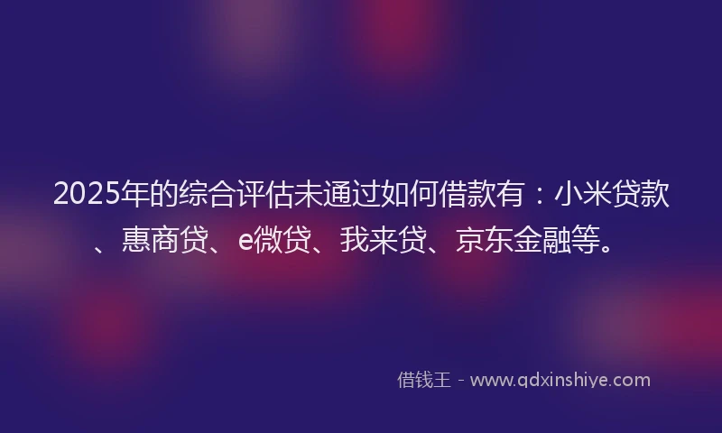 2025年的综合评估未通过如何借款有：小米贷款、惠商贷、e微贷、我来贷、京东金融等。