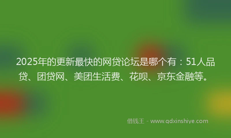 2025年的更新最快的网贷论坛是哪个有：51人品贷、团贷网、美团生活费、花呗、京东金融等。