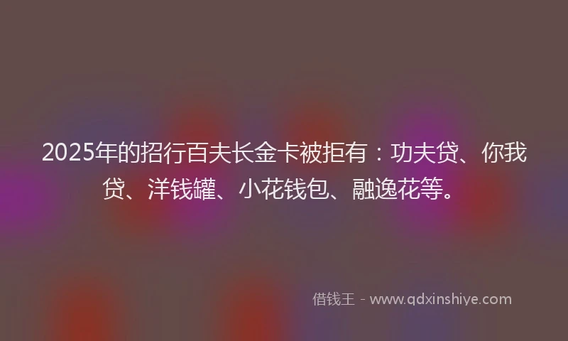 2025年的招行百夫长金卡被拒有：功夫贷、你我贷、洋钱罐、小花钱包、融逸花等。