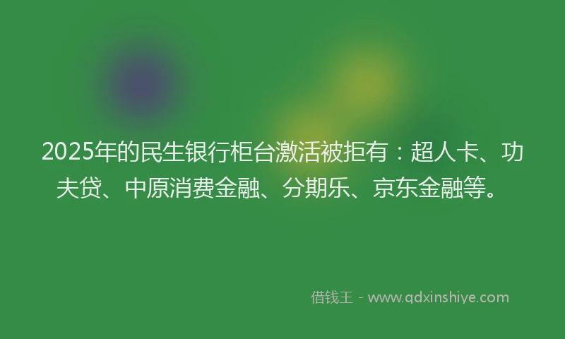 2025年的民生银行柜台激活被拒有：超人卡、功夫贷、中原消费金融、分期乐、京东金融等。