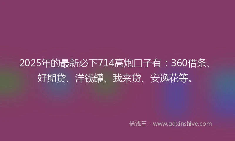 2025年的最新必下714高炮口子有：360借条、好期贷、洋钱罐、我来贷、安逸花等。