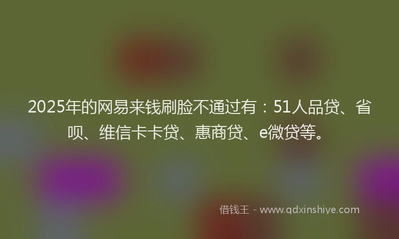 2025年的网易来钱刷脸不通过有：51人品贷、省呗、维信卡卡贷、惠商贷、e微贷等。