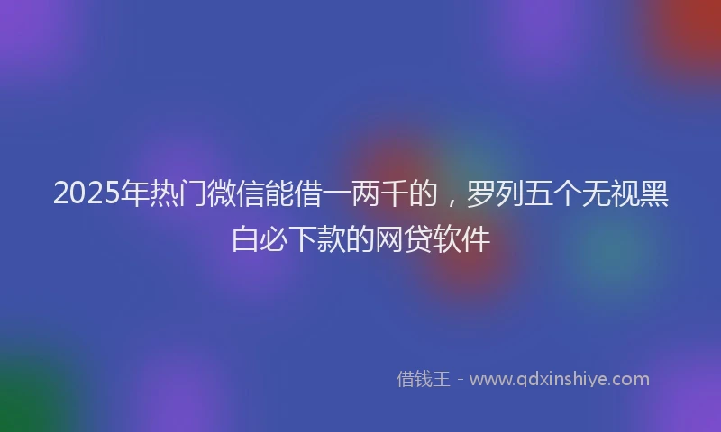 2025年热门微信能借一两千的，罗列五个无视黑白必下款的网贷软件