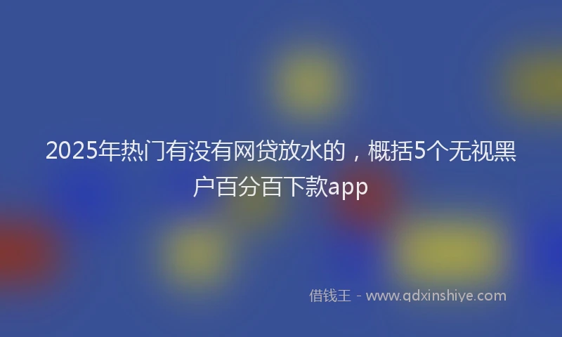 2025年热门有没有网贷放水的，概括5个无视黑户百分百下款app