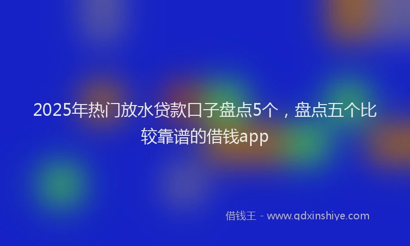 2025年热门放水贷款口子盘点5个，盘点五个比较靠谱的借钱app