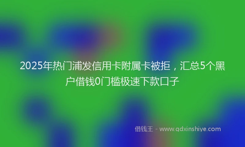 2025年热门浦发信用卡附属卡被拒，汇总5个黑户借钱0门槛极速下款口子