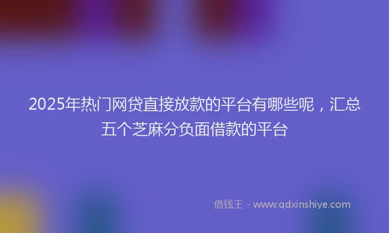 2025年热门网贷直接放款的平台有哪些呢，汇总五个芝麻分负面借款的平台