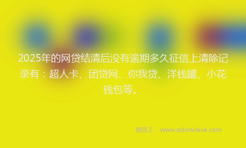2025年的网贷结清后没有逾期多久征信上清除记录有：超人卡、团贷网、你我贷、洋钱罐、小花钱包等。