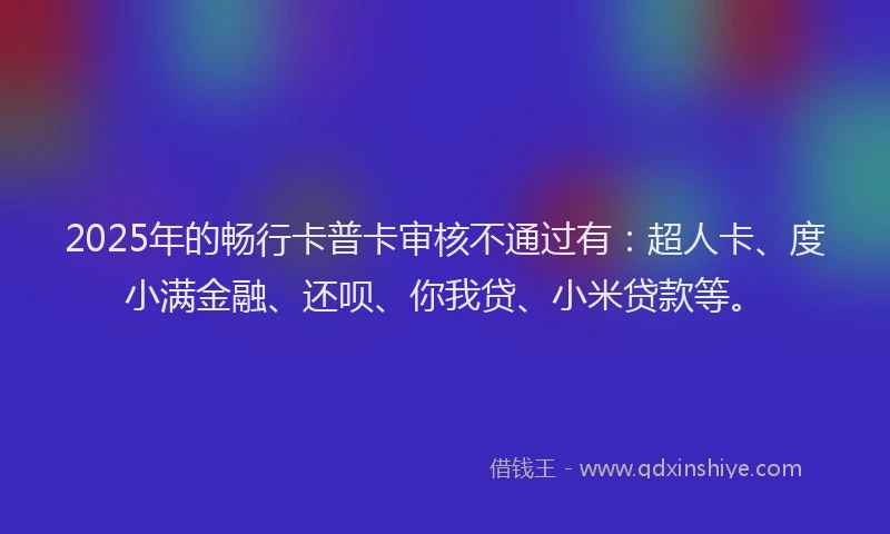 2025年的畅行卡普卡审核不通过有：超人卡、度小满金融、还呗、你我贷、小米贷款等。