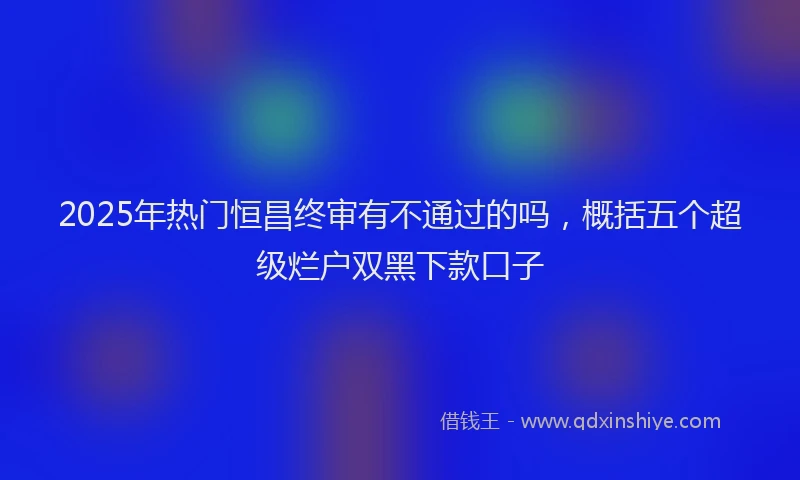 2025年热门恒昌终审有不通过的吗，概括五个超级烂户双黑下款口子