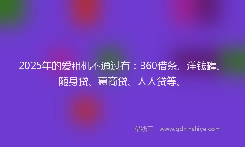 2025年的爱租机不通过有：360借条、洋钱罐、随身贷、惠商贷、人人贷等。