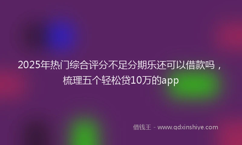 2025年热门综合评分不足分期乐还可以借款吗，梳理五个轻松贷10万的app
