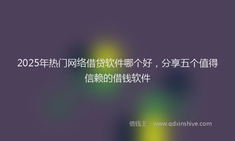 2025年热门网络借贷软件哪个好，分享五个值得信赖的借钱软件