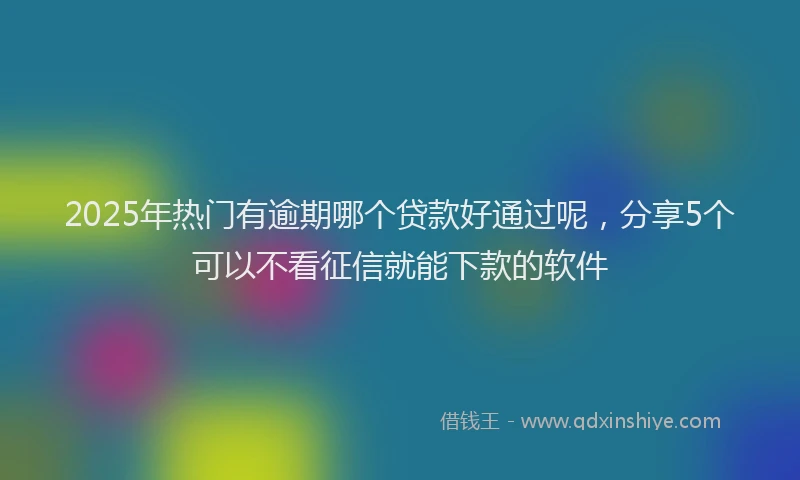 2025年热门有逾期哪个贷款好通过呢，分享5个可以不看征信就能下款的软件