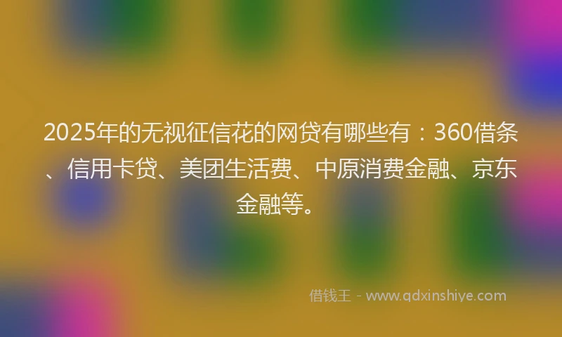 2025年的无视征信花的网贷有哪些有：360借条、信用卡贷、美团生活费、中原消费金融、京东金融等。