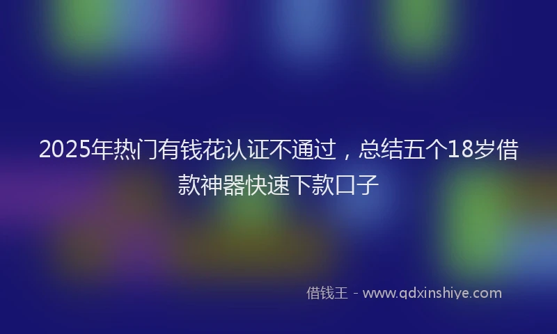 2025年热门有钱花认证不通过，总结五个18岁借款神器快速下款口子