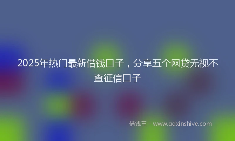 2025年热门最新借钱口子，分享五个网贷无视不查征信口子