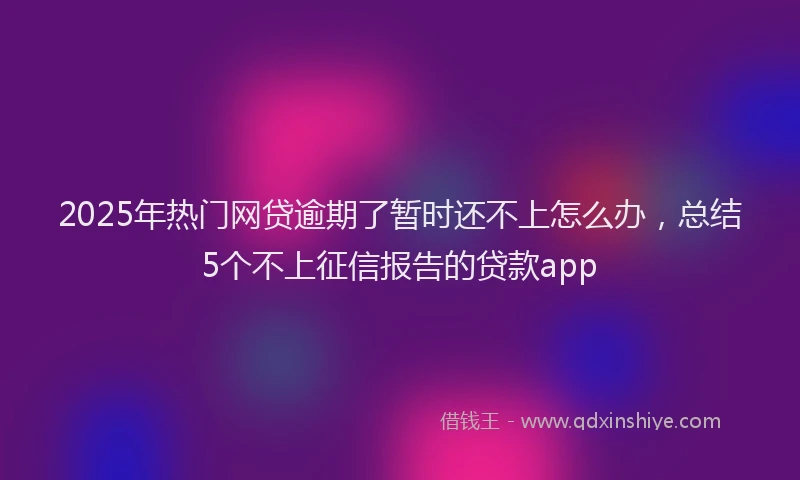 2025年热门网贷逾期了暂时还不上怎么办，总结5个不上征信报告的贷款app