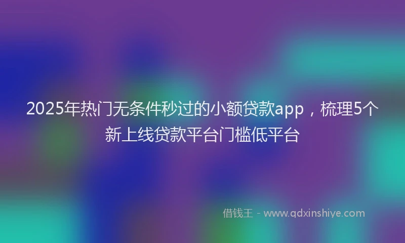 2025年热门无条件秒过的小额贷款app，梳理5个新上线贷款平台门槛低平台