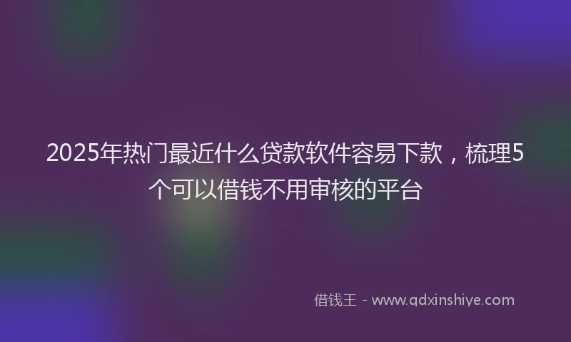 2025年热门最近什么贷款软件容易下款，梳理5个可以借钱不用审核的平台