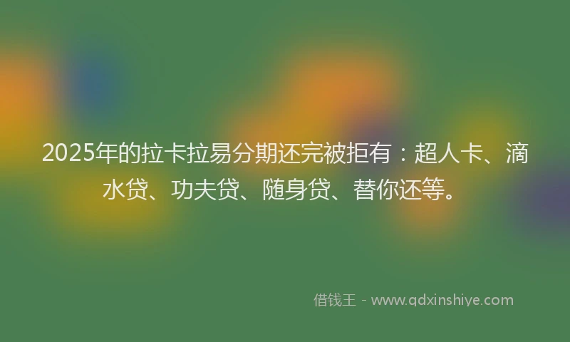 2025年的拉卡拉易分期还完被拒有：超人卡、滴水贷、功夫贷、随身贷、替你还等。