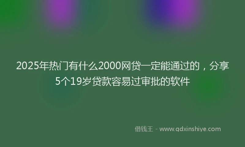 2025年热门有什么2000网贷一定能通过的，分享5个19岁贷款容易过审批的软件