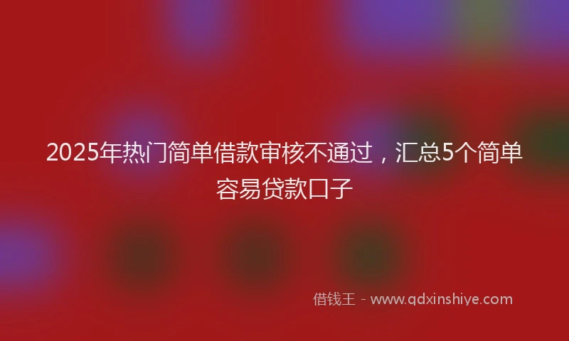 2025年热门简单借款审核不通过，汇总5个简单容易贷款口子