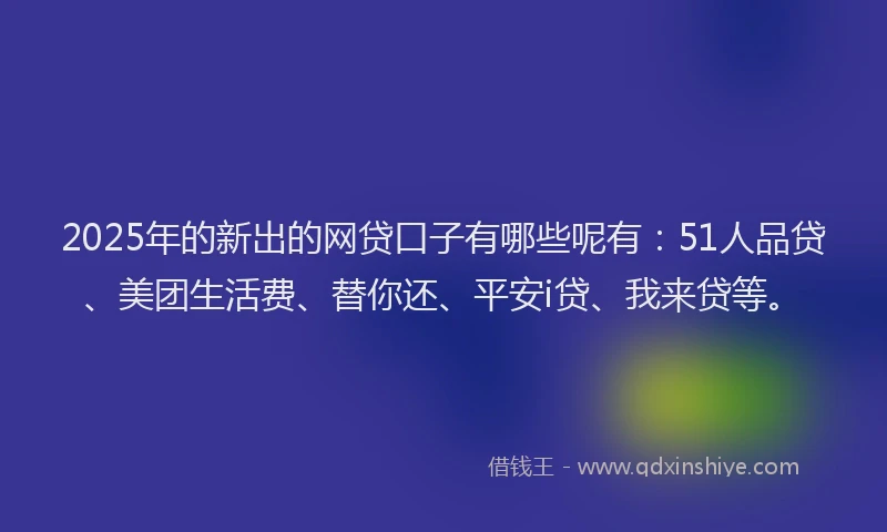 2025年的新出的网贷口子有哪些呢有：51人品贷、美团生活费、替你还、平安i贷、我来贷等。