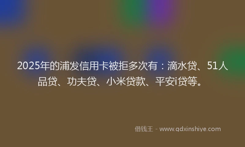 2025年的浦发信用卡被拒多次有：滴水贷、51人品贷、功夫贷、小米贷款、平安i贷等。