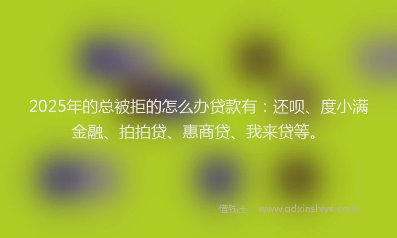 2025年的总被拒的怎么办贷款有：还呗、度小满金融、拍拍贷、惠商贷、我来贷等。