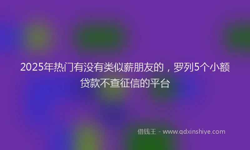 2025年热门有没有类似薪朋友的，罗列5个小额贷款不查征信的平台