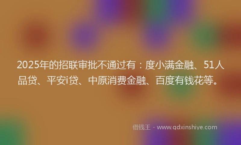 2025年的招联审批不通过有：度小满金融、51人品贷、平安i贷、中原消费金融、百度有钱花等。