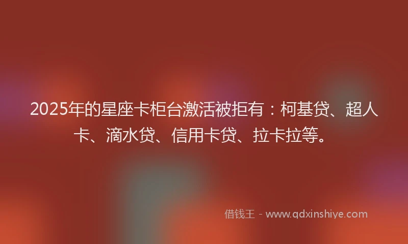 2025年的星座卡柜台激活被拒有：柯基贷、超人卡、滴水贷、信用卡贷、拉卡拉等。