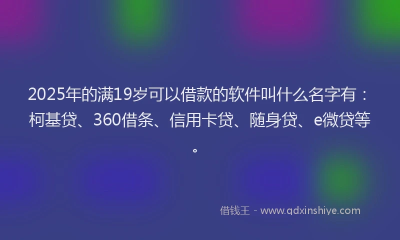2025年的满19岁可以借款的软件叫什么名字有：柯基贷、360借条、信用卡贷、随身贷、e微贷等。