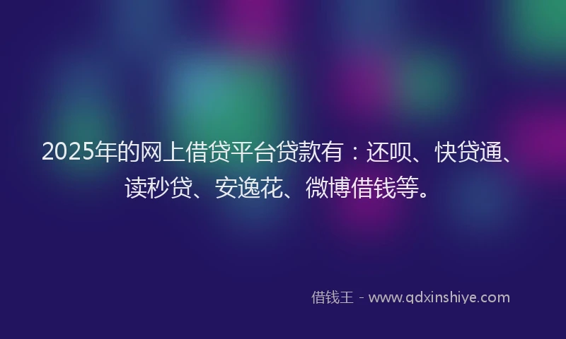 2025年的网上借贷平台贷款有：还呗、快贷通、读秒贷、安逸花、微博借钱等。