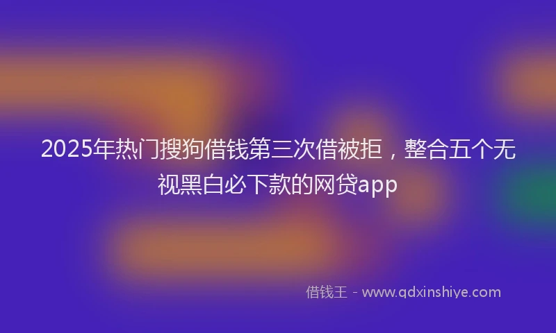 2025年热门搜狗借钱第三次借被拒，整合五个无视黑白必下款的网贷app