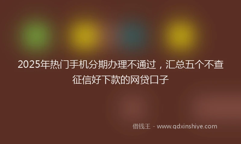2025年热门手机分期办理不通过，汇总五个不查征信好下款的网贷口子
