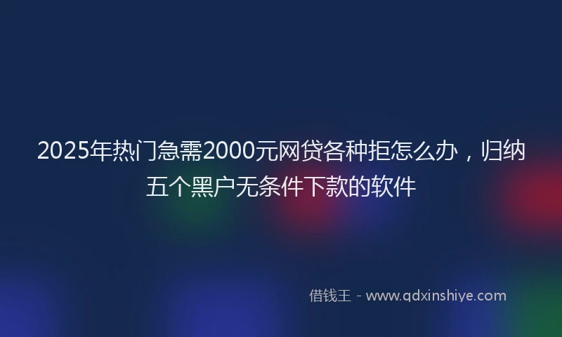 2025年热门急需2000元网贷各种拒怎么办，归纳五个黑户无条件下款的软件