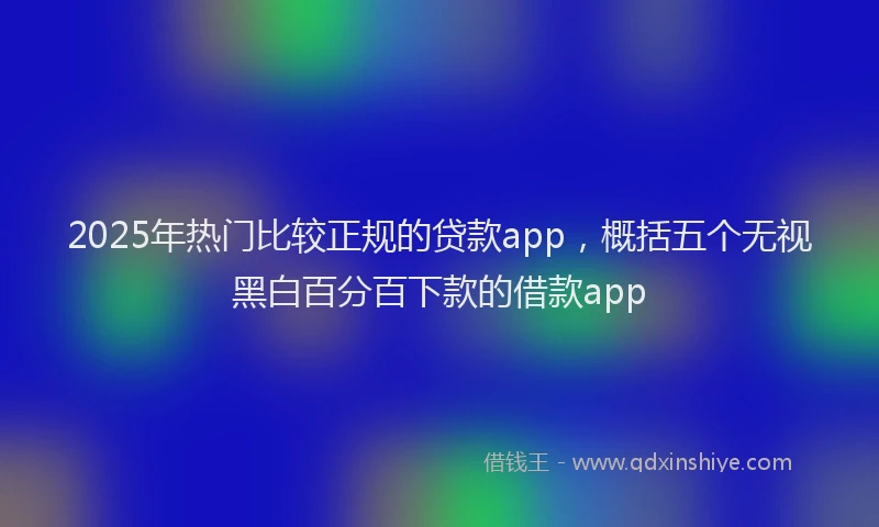 2025年热门比较正规的贷款app，概括五个无视黑白百分百下款的借款app