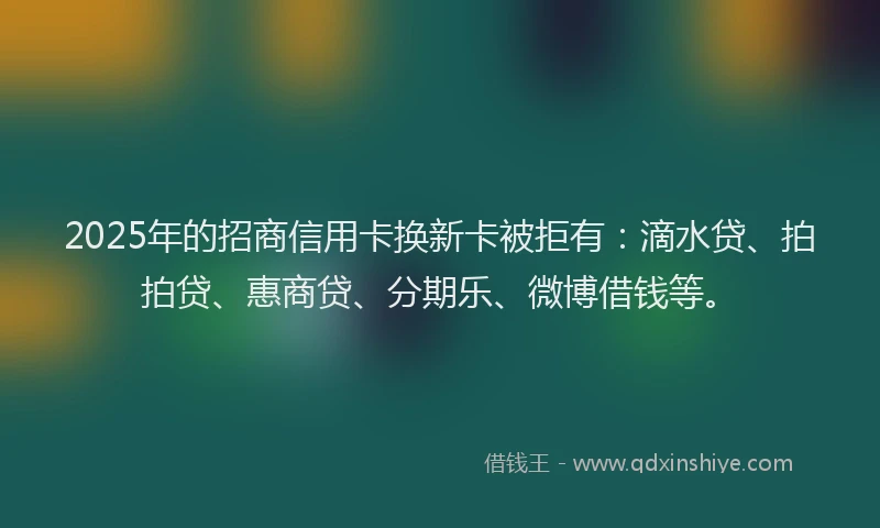 2025年的招商信用卡换新卡被拒有：滴水贷、拍拍贷、惠商贷、分期乐、微博借钱等。