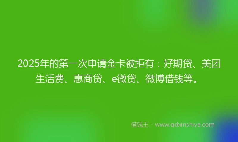 2025年的第一次申请金卡被拒有：好期贷、美团生活费、惠商贷、e微贷、微博借钱等。