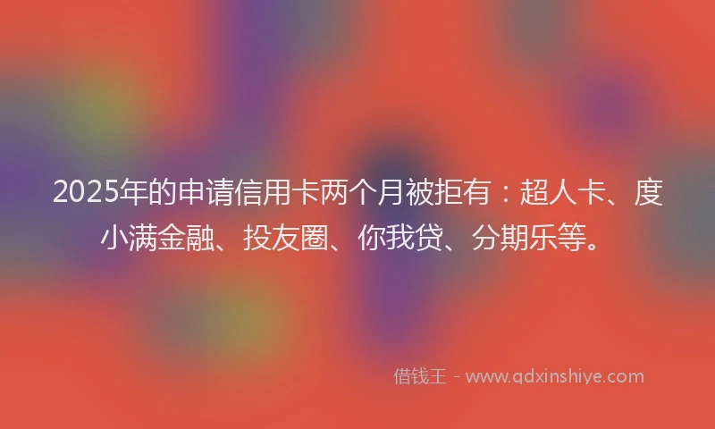 2025年的申请信用卡两个月被拒有：超人卡、度小满金融、投友圈、你我贷、分期乐等。