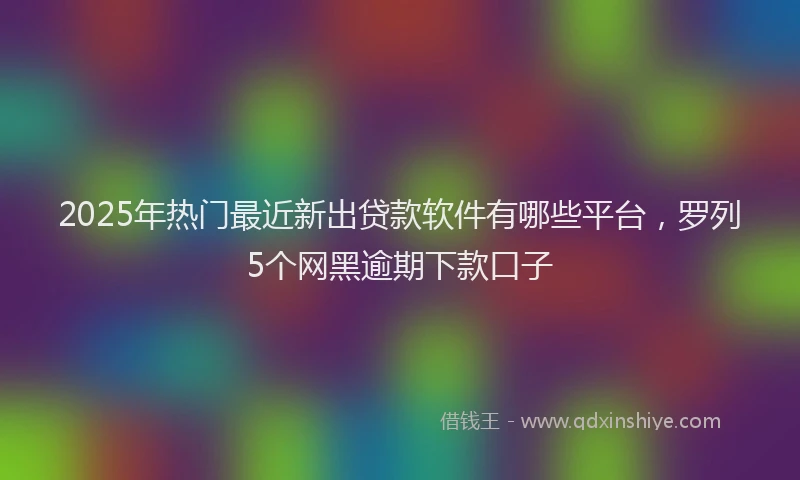 2025年热门最近新出贷款软件有哪些平台，罗列5个网黑逾期下款口子