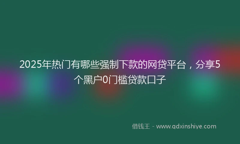 2025年热门有哪些强制下款的网贷平台，分享5个黑户0门槛贷款口子