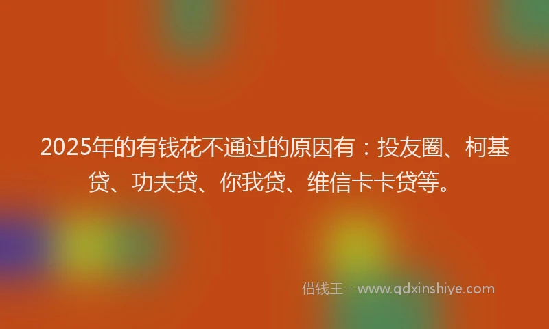 2025年的有钱花不通过的原因有：投友圈、柯基贷、功夫贷、你我贷、维信卡卡贷等。