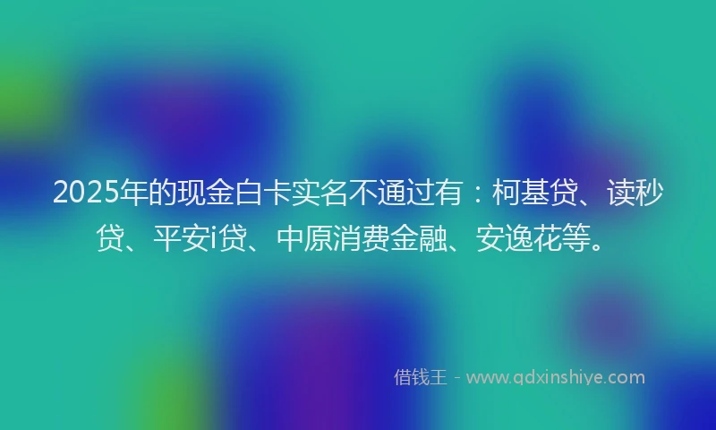 2025年的现金白卡实名不通过有：柯基贷、读秒贷、平安i贷、中原消费金融、安逸花等。