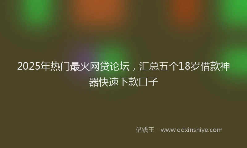 2025年热门最火网贷论坛，汇总五个18岁借款神器快速下款口子