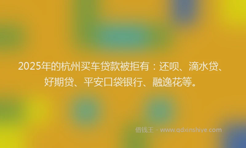 2025年的杭州买车贷款被拒有：还呗、滴水贷、好期贷、平安口袋银行、融逸花等。
